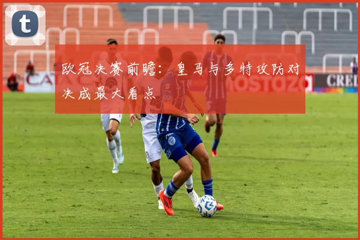 欧冠决赛前瞻：皇马与多特攻防对决成最大看点