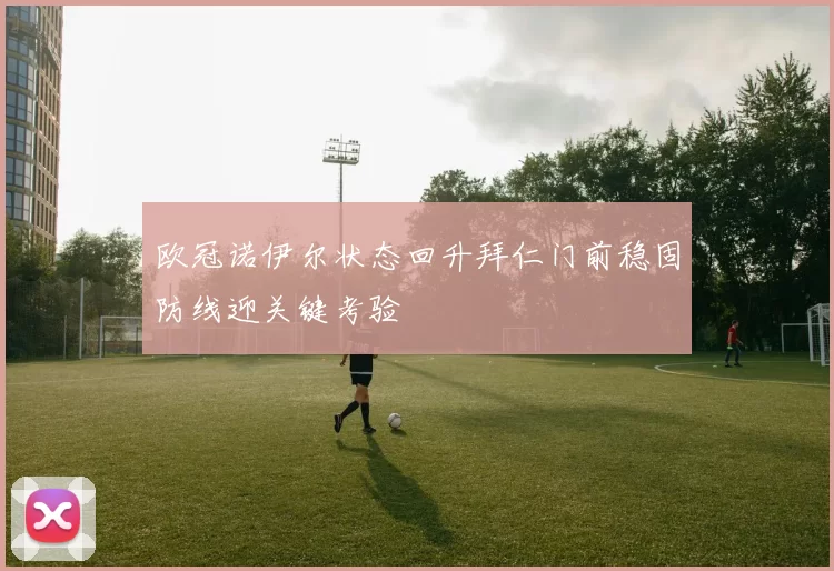 欧冠诺伊尔状态回升拜仁门前稳固防线迎关键考验