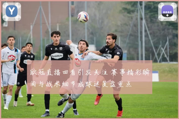 欧冠直播回看引发关注 赛事精彩瞬间与战术细节成球迷复盘重点
