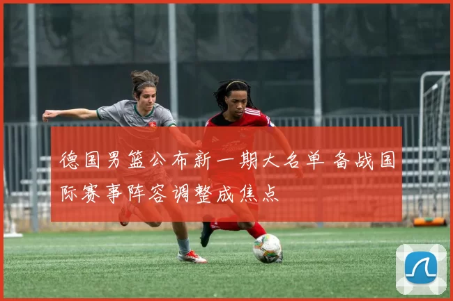 德国男篮公布新一期大名单 备战国际赛事阵容调整成焦点