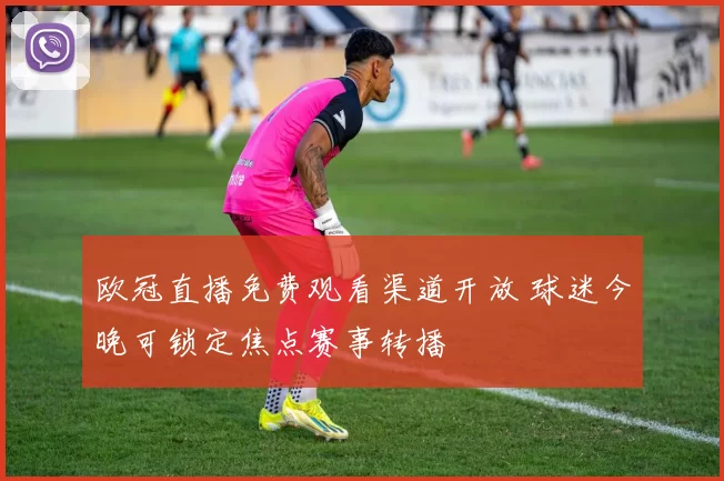欧冠直播免费观看渠道开放 球迷今晚可锁定焦点赛事转播