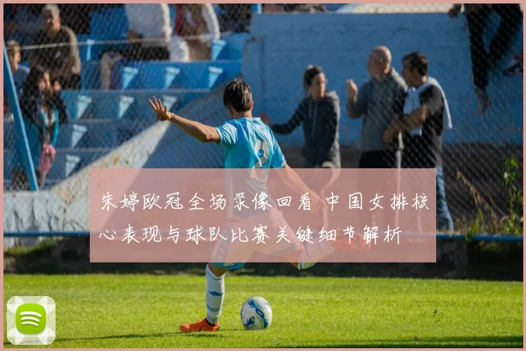 朱婷欧冠全场录像回看 中国女排核心表现与球队比赛关键细节解析