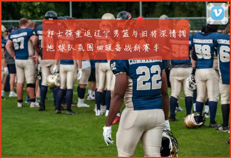 郭士强重返辽宁男篮与旧将深情拥抱 球队氛围回暖备战新赛季