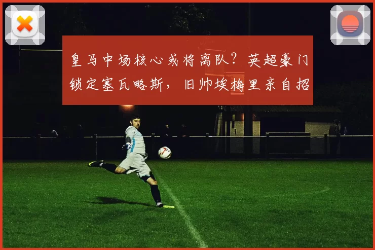 皇马中场核心或将离队？英超豪门锁定塞瓦略斯，旧帅埃梅里亲自招募！_阿斯顿维拉_阿森纳_皇家马德里