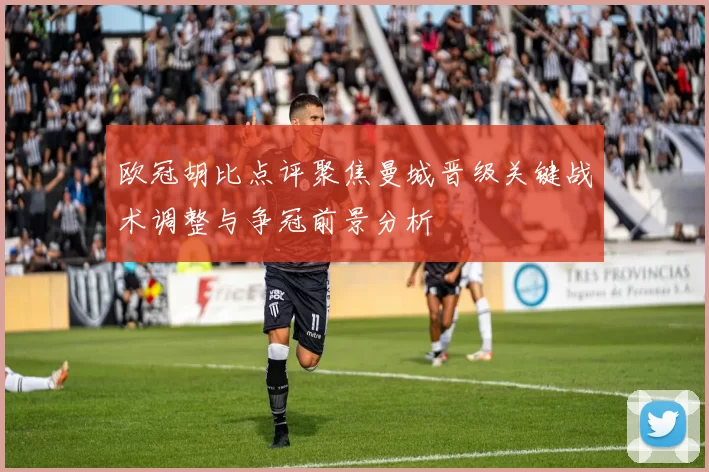 欧冠胡比点评聚焦曼城晋级关键战术调整与争冠前景分析