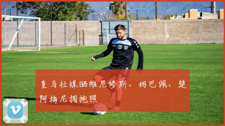 皇马社媒晒维尼修斯、姆巴佩、楚阿梅尼拥抱照