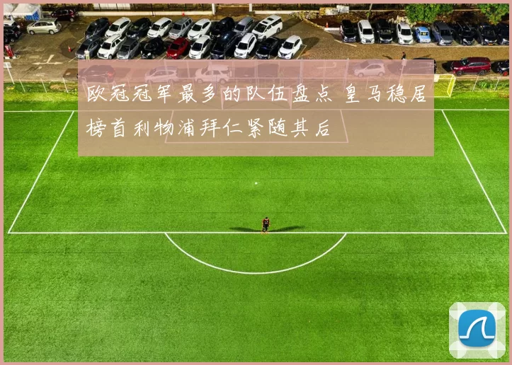 欧冠冠军最多的队伍盘点 皇马稳居榜首利物浦拜仁紧随其后