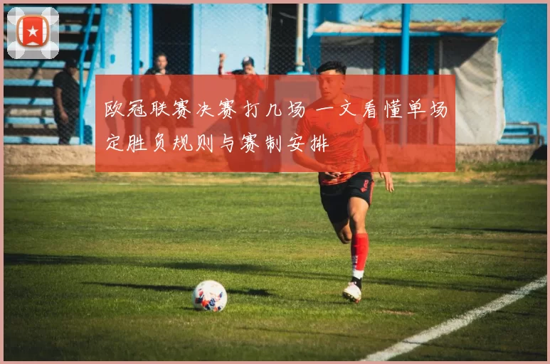 欧冠联赛决赛打几场 一文看懂单场定胜负规则与赛制安排