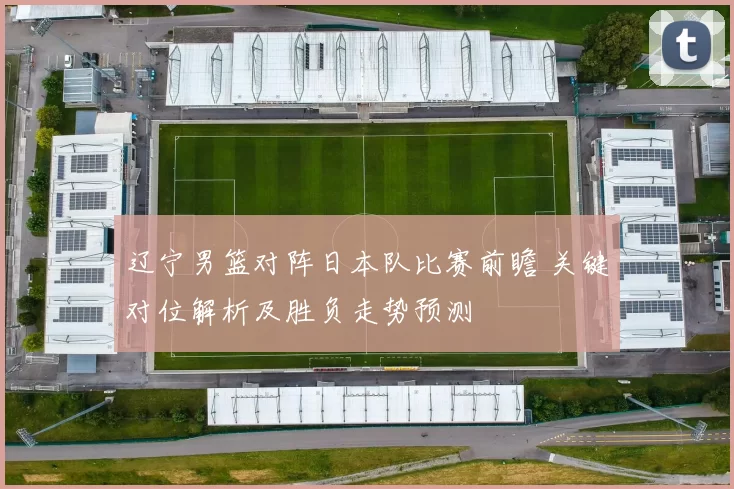 辽宁男篮对阵日本队比赛前瞻 关键对位解析及胜负走势预测