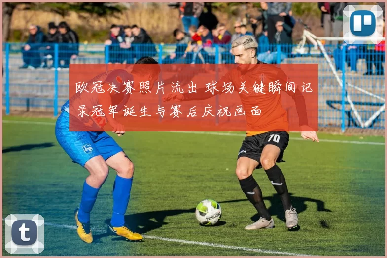 欧冠决赛照片流出 球场关键瞬间记录冠军诞生与赛后庆祝画面