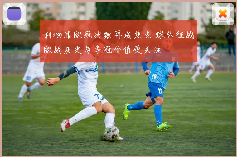 利物浦欧冠次数再成焦点 球队征战欧战历史与争冠价值受关注