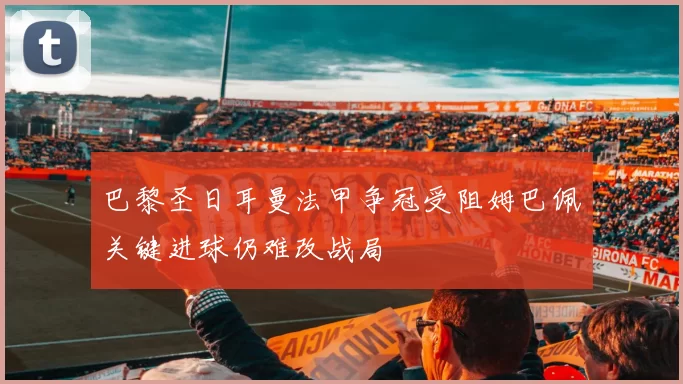 巴黎圣日耳曼法甲争冠受阻姆巴佩关键进球仍难改战局