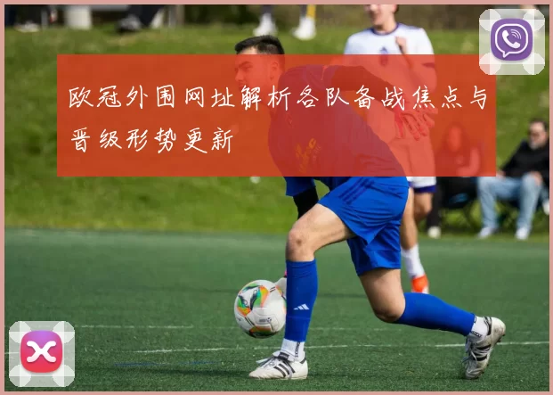 欧冠外围网址解析各队备战焦点与晋级形势更新
