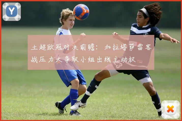 土超欧冠对决前瞻：加拉塔萨雷客战压力大争取小组出线主动权