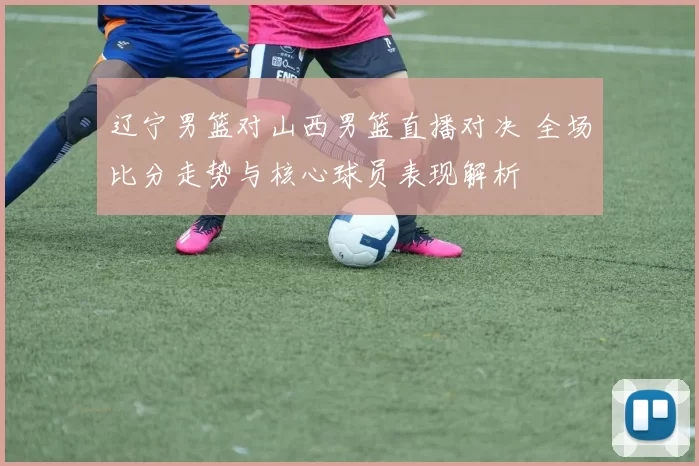 辽宁男篮对山西男篮直播对决 全场比分走势与核心球员表现解析