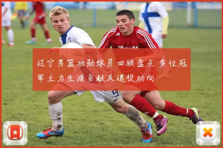 辽宁男篮功勋球员回顾盘点 多位冠军主力生涯贡献及退役动向