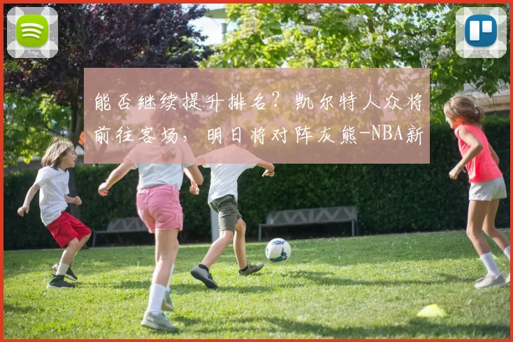 能否继续提升排名？凯尔特人众将前往客场，明日将对阵灰熊-NBA新闻