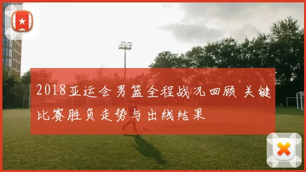 2018亚运会男篮全程战况回顾 关键比赛胜负走势与出线结果