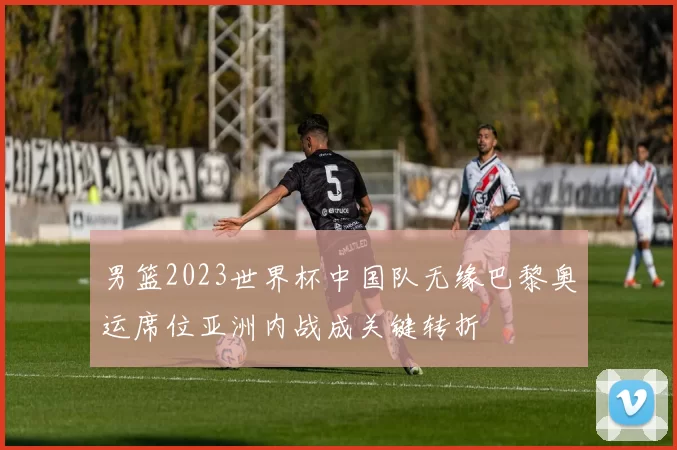 男篮2023世界杯中国队无缘巴黎奥运席位亚洲内战成关键转折