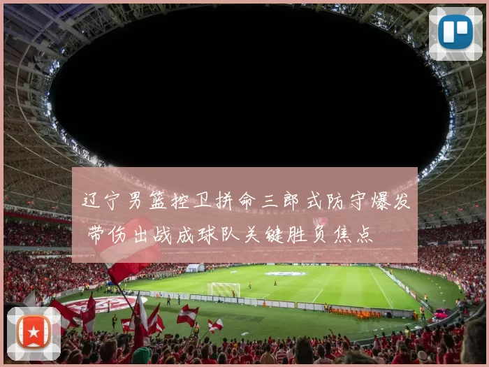 辽宁男篮控卫拼命三郎式防守爆发 带伤出战成球队关键胜负焦点