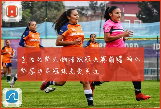 皇马对阵利物浦欧冠决赛前瞻 两队阵容与争冠焦点受关注