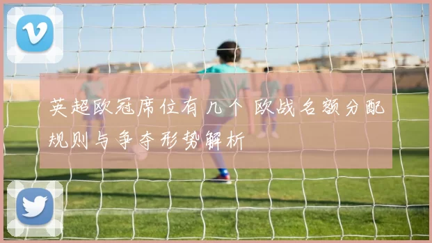 英超欧冠席位有几个 欧战名额分配规则与争夺形势解析