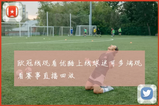 欧冠线观看优酷上线球迷可多端观看赛事直播回放