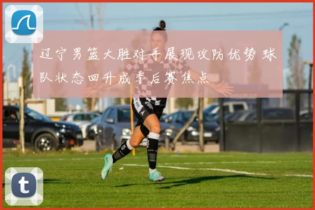 辽宁男篮大胜对手展现攻防优势 球队状态回升成季后赛焦点