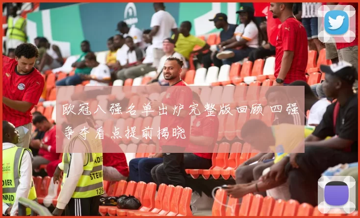 欧冠八强名单出炉完整版回顾 四强争夺看点提前揭晓