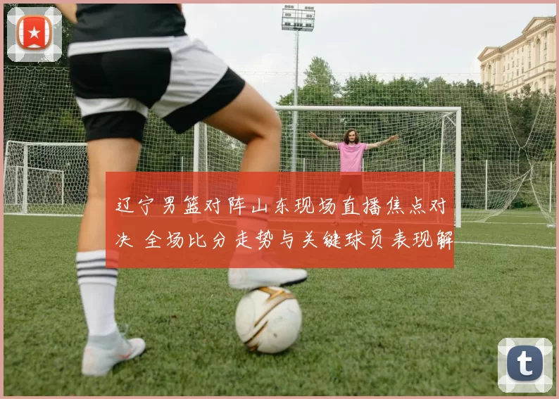 辽宁男篮对阵山东现场直播焦点对决 全场比分走势与关键球员表现解析