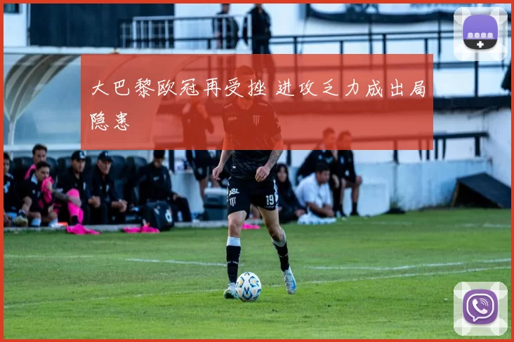 大巴黎欧冠再受挫 进攻乏力成出局隐患