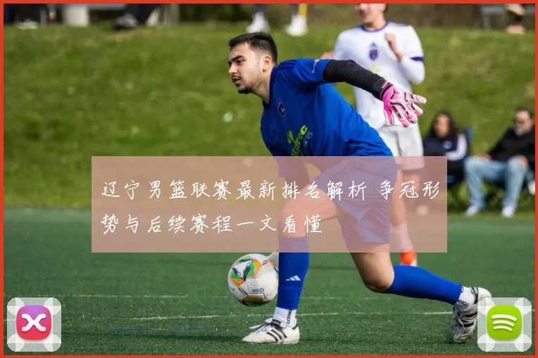 辽宁男篮联赛最新排名解析 争冠形势与后续赛程一文看懂