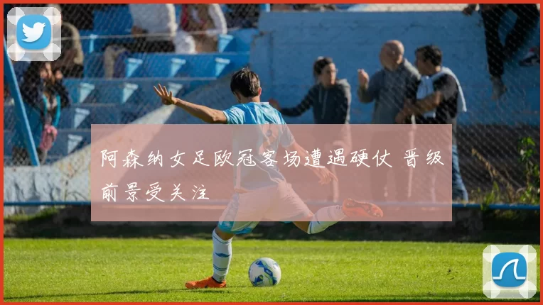 阿森纳女足欧冠客场遭遇硬仗 晋级前景受关注