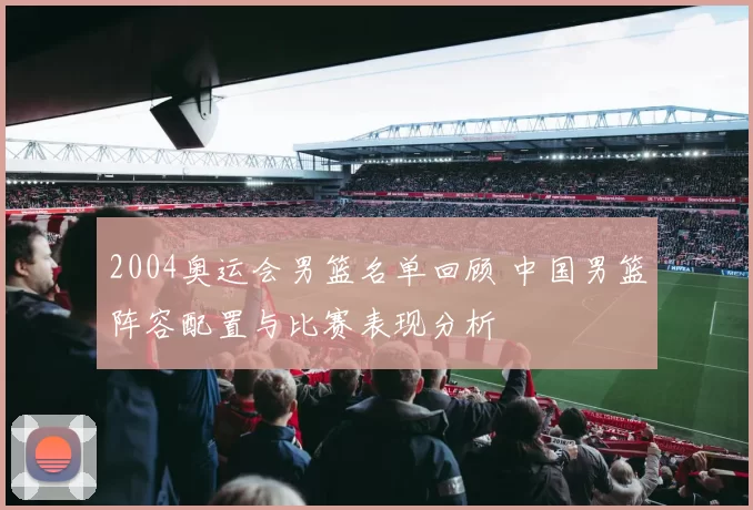 2004奥运会男篮名单回顾 中国男篮阵容配置与比赛表现分析