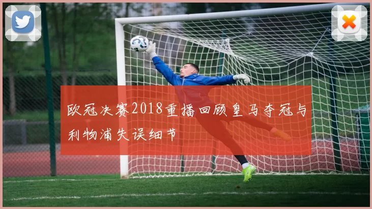 欧冠决赛2018重播回顾皇马夺冠与利物浦失误细节