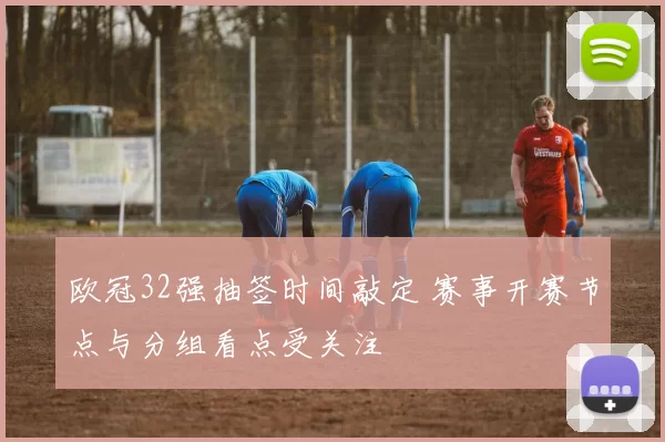 欧冠32强抽签时间敲定 赛事开赛节点与分组看点受关注