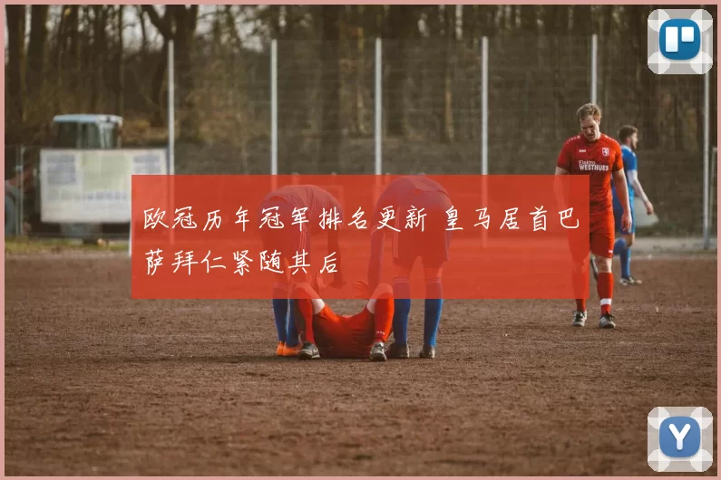 欧冠历年冠军排名更新 皇马居首巴萨拜仁紧随其后