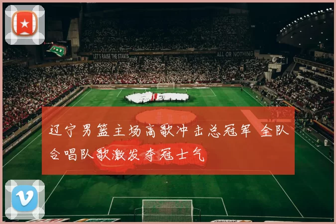 辽宁男篮主场高歌冲击总冠军 全队合唱队歌激发夺冠士气