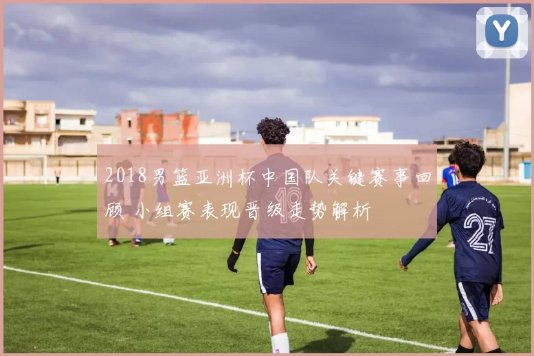 2018男篮亚洲杯中国队关键赛事回顾 小组赛表现晋级走势解析