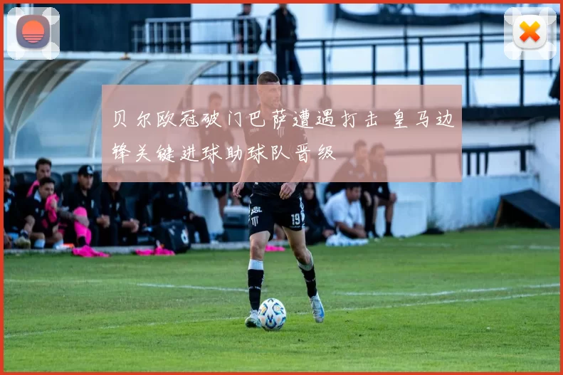 贝尔欧冠破门巴萨遭遇打击 皇马边锋关键进球助球队晋级