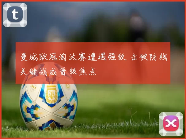 曼城欧冠淘汰赛遭遇强敌 击破防线关键战成晋级焦点