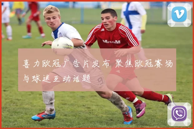 喜力欧冠广告片发布 聚焦欧冠赛场与球迷互动话题