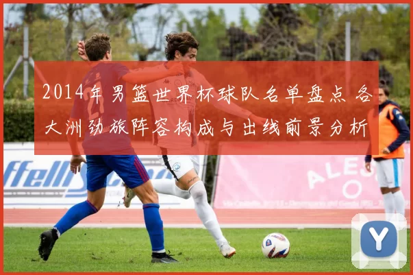 2014年男篮世界杯球队名单盘点 各大洲劲旅阵容构成与出线前景分析