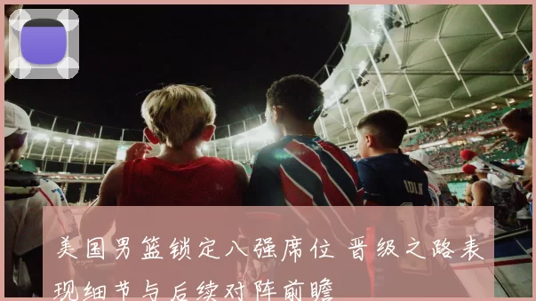 美国男篮锁定八强席位 晋级之路表现细节与后续对阵前瞻