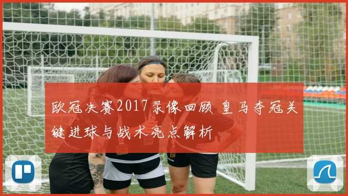 欧冠决赛2017录像回顾 皇马夺冠关键进球与战术亮点解析