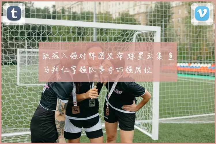 欧冠八强对阵图发布 球星云集 皇马拜仁等强队争夺四强席位