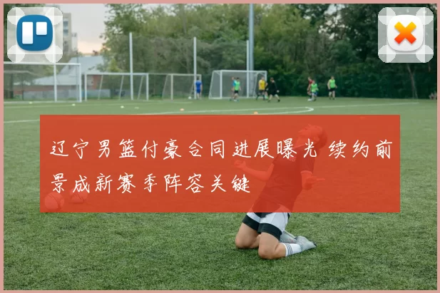 辽宁男篮付豪合同进展曝光 续约前景成新赛季阵容关键