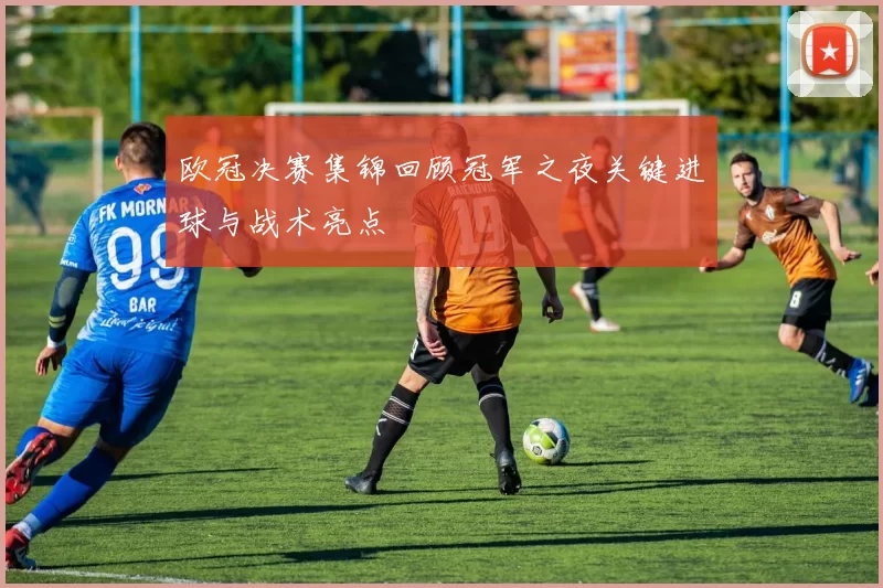 欧冠决赛集锦回顾冠军之夜关键进球与战术亮点