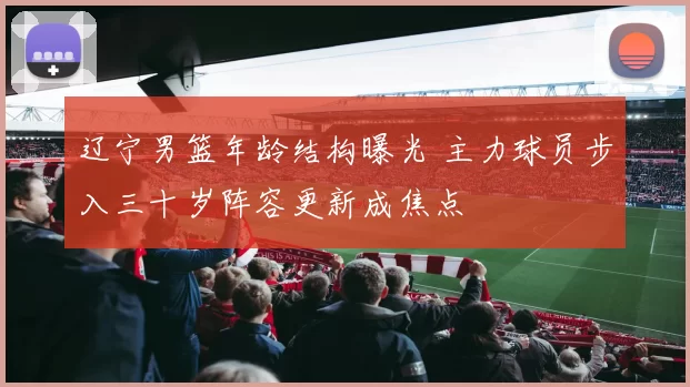 辽宁男篮年龄结构曝光 主力球员步入三十岁阵容更新成焦点