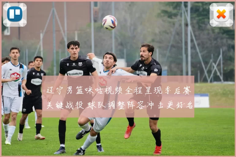 辽宁男篮咪咕视频全程呈现季后赛关键战役 球队调整阵容冲击更好名次